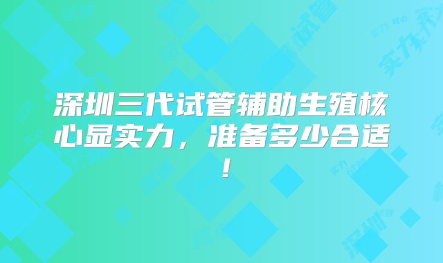 深圳三代试管辅助生殖核心显实力，准备多少合适！