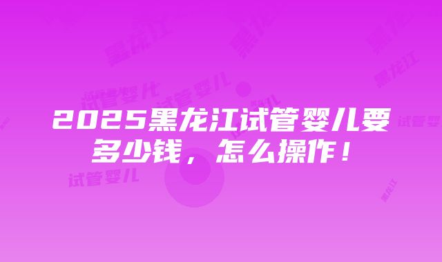 2025黑龙江试管婴儿要多少钱，怎么操作！