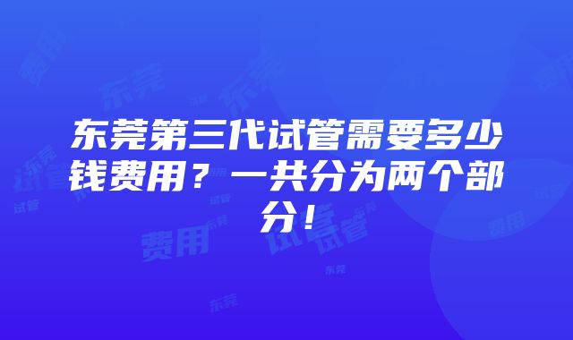 东莞第三代试管需要多少钱费用？一共分为两个部分！