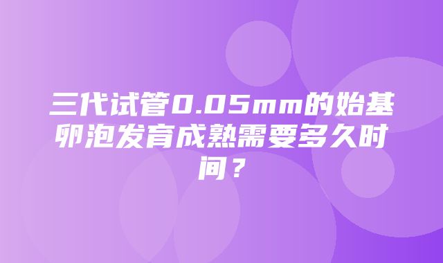 三代试管0.05mm的始基卵泡发育成熟需要多久时间？