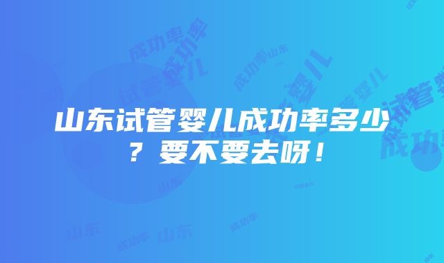 山东试管婴儿成功率多少？要不要去呀！