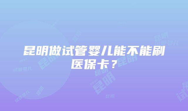 昆明做试管婴儿能不能刷医保卡？