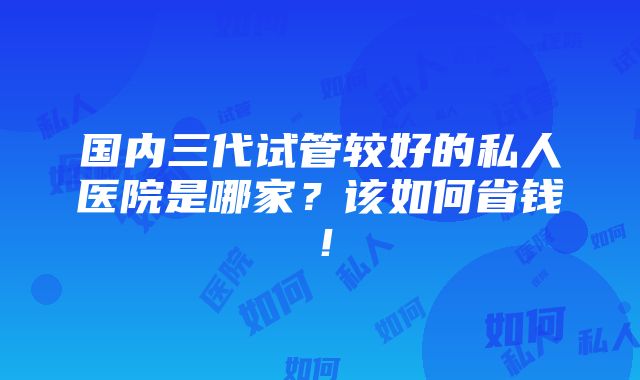 国内三代试管较好的私人医院是哪家？该如何省钱！