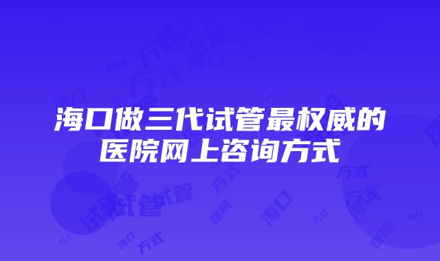 海口做三代试管最权威的医院网上咨询方式