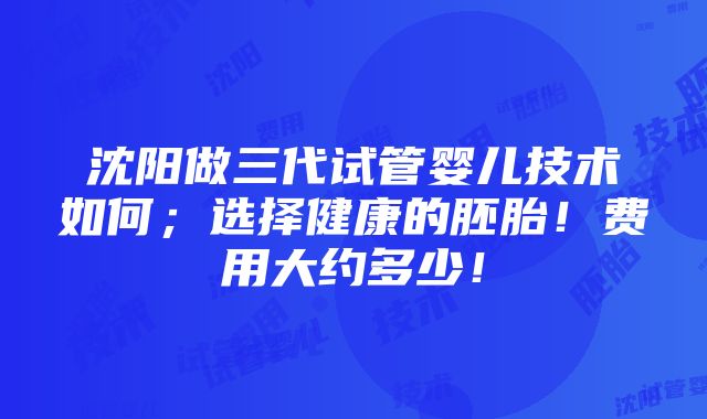 沈阳做三代试管婴儿技术如何；选择健康的胚胎！费用大约多少！