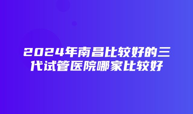 2024年南昌比较好的三代试管医院哪家比较好