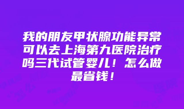 我的朋友甲状腺功能异常可以去上海第九医院治疗吗三代试管婴儿！怎么做最省钱！