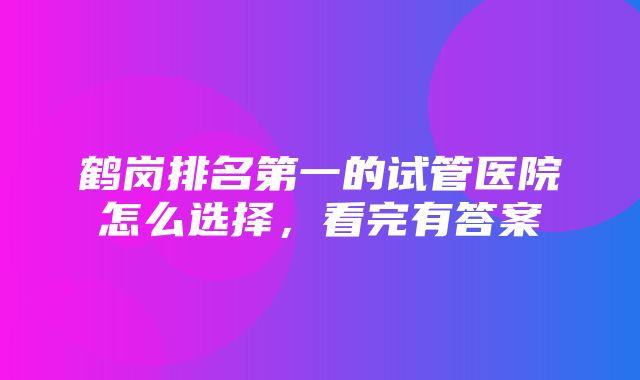 鹤岗排名第一的试管医院怎么选择，看完有答案