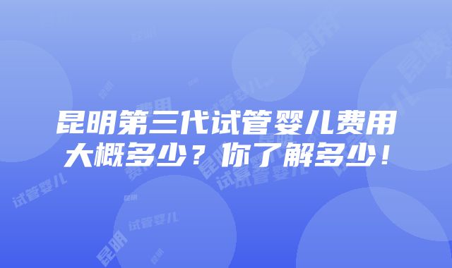 昆明第三代试管婴儿费用大概多少？你了解多少！