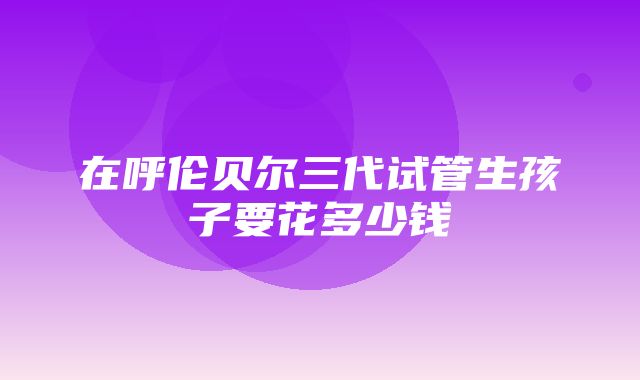 在呼伦贝尔三代试管生孩子要花多少钱