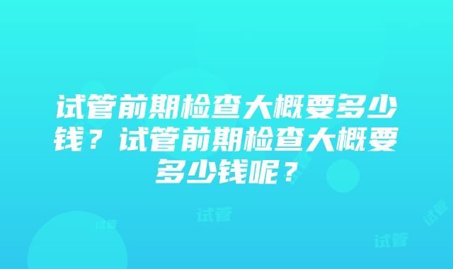 试管前期检查大概要多少钱？试管前期检查大概要多少钱呢？