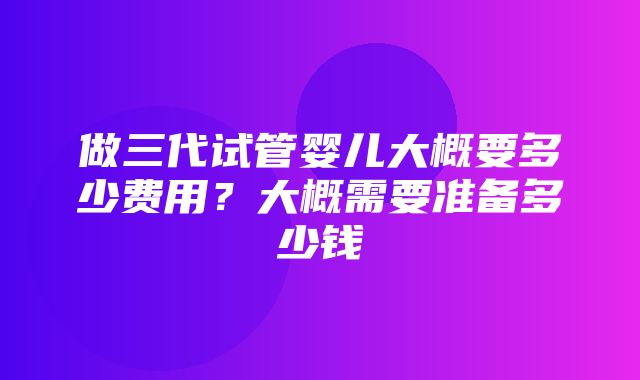 做三代试管婴儿大概要多少费用？大概需要准备多少钱