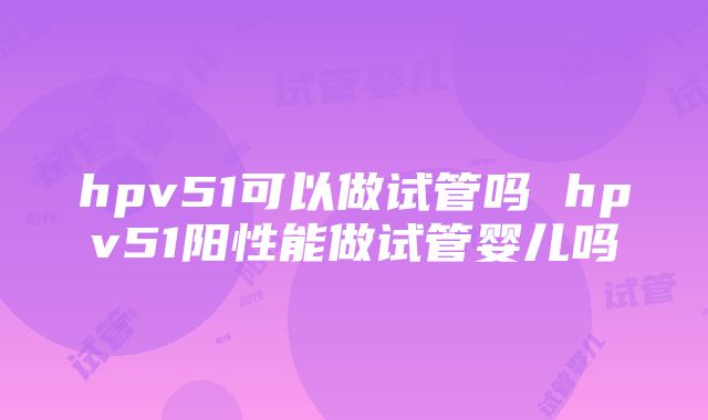 hpv51可以做试管吗 hpv51阳性能做试管婴儿吗