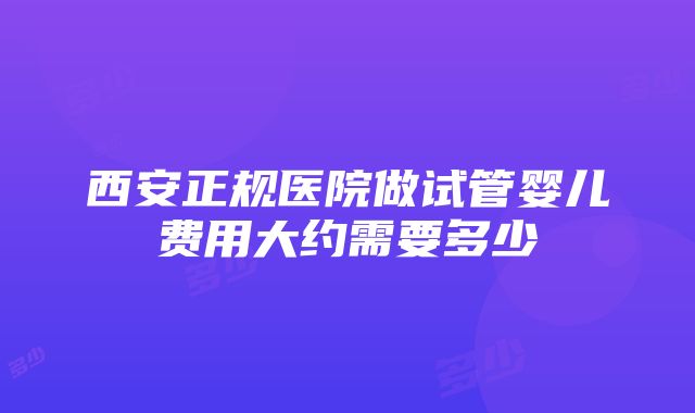 西安正规医院做试管婴儿费用大约需要多少