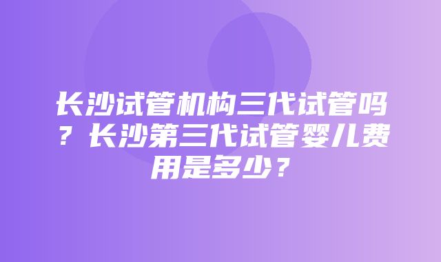 长沙试管机构三代试管吗？长沙第三代试管婴儿费用是多少？