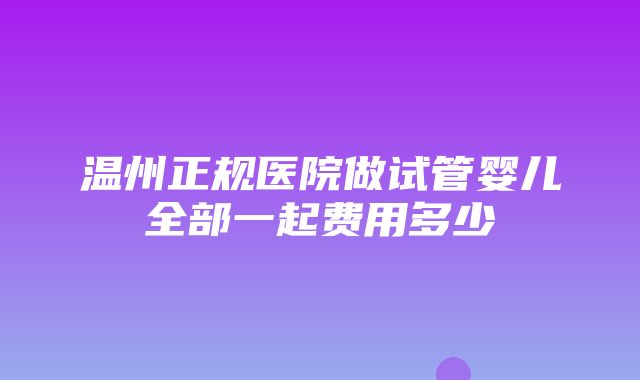 温州正规医院做试管婴儿全部一起费用多少