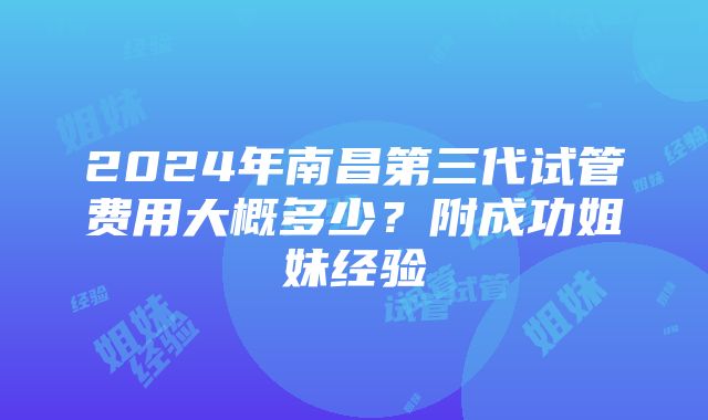 2024年南昌第三代试管费用大概多少？附成功姐妹经验