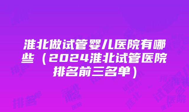 淮北做试管婴儿医院有哪些（2024淮北试管医院排名前三名单）