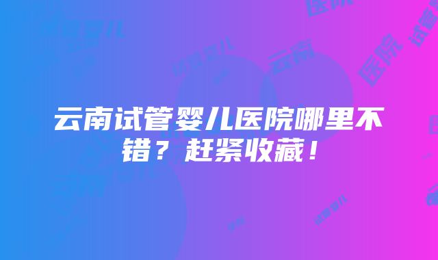 云南试管婴儿医院哪里不错？赶紧收藏！