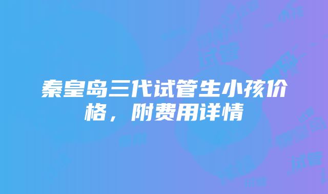 秦皇岛三代试管生小孩价格，附费用详情