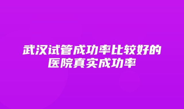 武汉试管成功率比较好的医院真实成功率