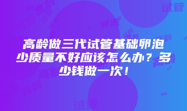 高龄做三代试管基础卵泡少质量不好应该怎么办？多少钱做一次！