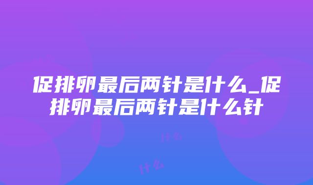 促排卵最后两针是什么_促排卵最后两针是什么针