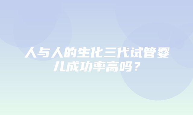 人与人的生化三代试管婴儿成功率高吗？