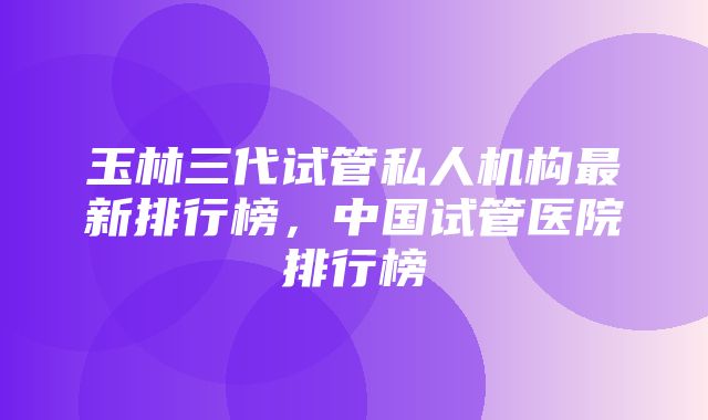 玉林三代试管私人机构最新排行榜，中国试管医院排行榜