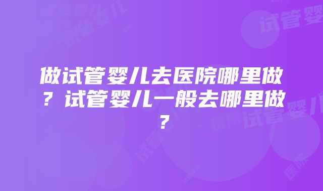 做试管婴儿去医院哪里做？试管婴儿一般去哪里做？