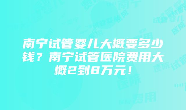 南宁试管婴儿大概要多少钱？南宁试管医院费用大概2到8万元！