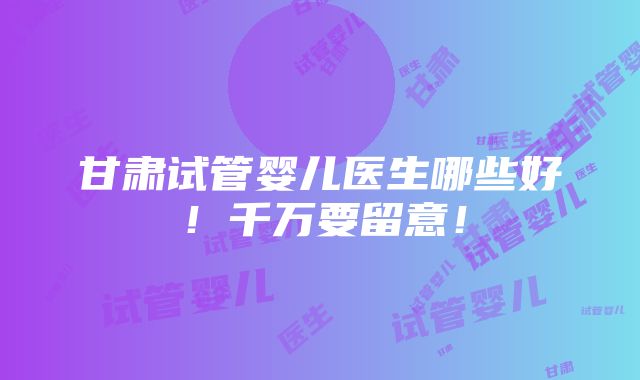 甘肃试管婴儿医生哪些好！千万要留意！