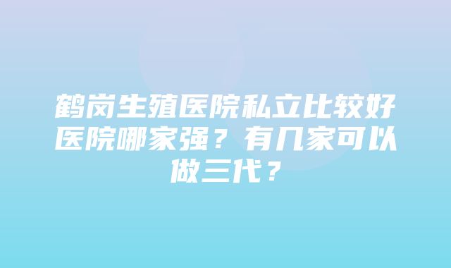 鹤岗生殖医院私立比较好医院哪家强？有几家可以做三代？