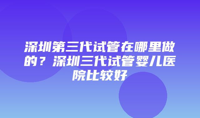 深圳第三代试管在哪里做的？深圳三代试管婴儿医院比较好