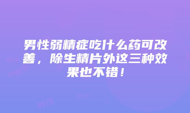 男性弱精症吃什么药可改善，除生精片外这三种效果也不错！