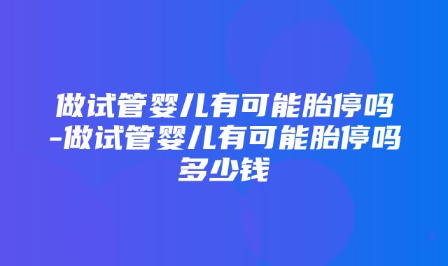 做试管婴儿有可能胎停吗-做试管婴儿有可能胎停吗多少钱