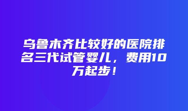 乌鲁木齐比较好的医院排名三代试管婴儿，费用10万起步！