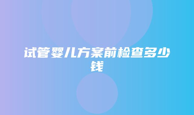 试管婴儿方案前检查多少钱