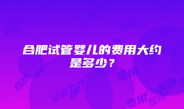 合肥试管婴儿的费用大约是多少？