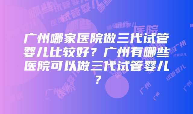 广州哪家医院做三代试管婴儿比较好？广州有哪些医院可以做三代试管婴儿？