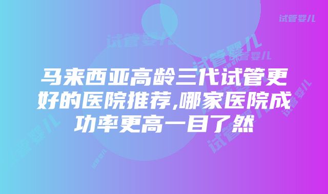 马来西亚高龄三代试管更好的医院推荐,哪家医院成功率更高一目了然