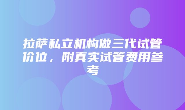 拉萨私立机构做三代试管价位，附真实试管费用参考