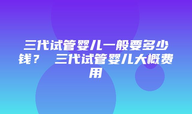 三代试管婴儿一般要多少钱？ 三代试管婴儿大概费用