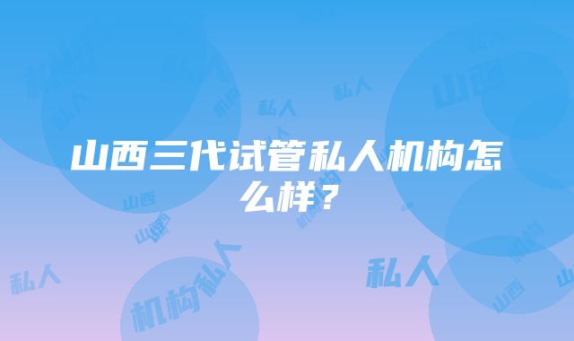 山西三代试管私人机构怎么样？