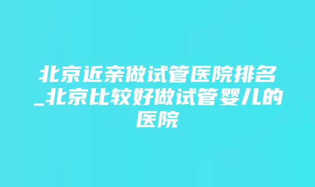 北京近亲做试管医院排名_北京比较好做试管婴儿的医院