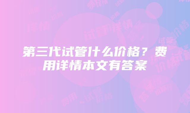 第三代试管什么价格？费用详情本文有答案