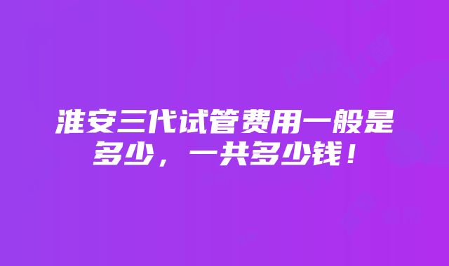 淮安三代试管费用一般是多少，一共多少钱！