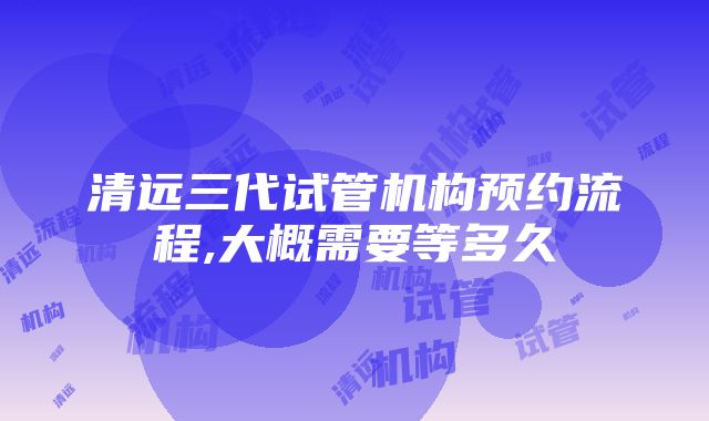 清远三代试管机构预约流程,大概需要等多久