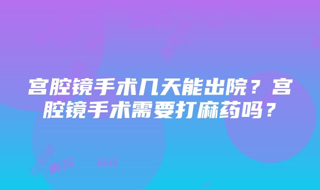 宫腔镜手术几天能出院？宫腔镜手术需要打麻药吗？