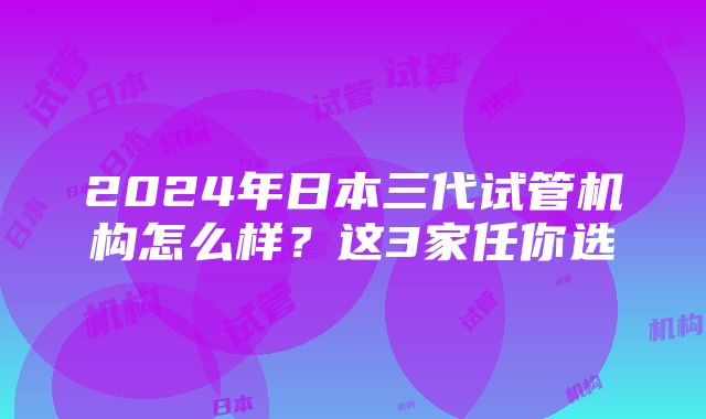 2024年日本三代试管机构怎么样？这3家任你选